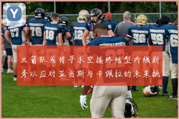 火箭队或将寻求空接终结型内线新秀以应对亚当斯与卡佩拉的未来挑战