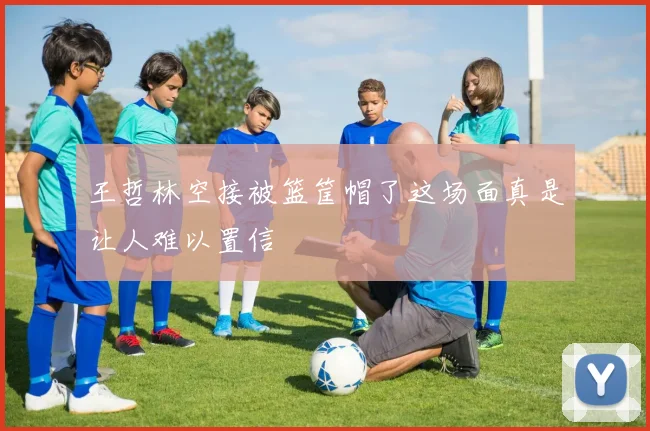 王哲林空接被篮筐帽了这场面真是让人难以置信