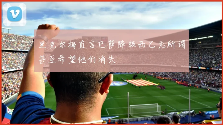里克尔梅直言巴萨降级西乙无所谓甚至希望他们消失