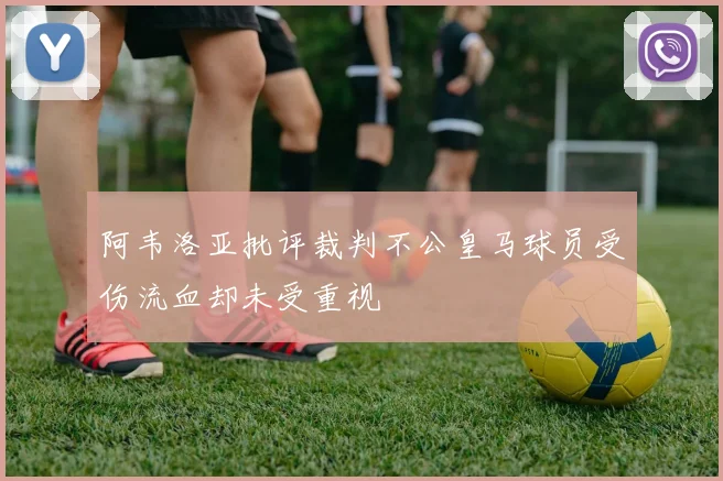 阿韦洛亚批评裁判不公皇马球员受伤流血却未受重视