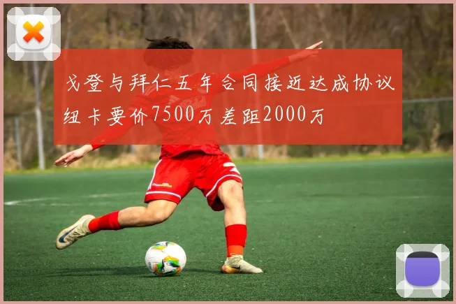 戈登与拜仁五年合同接近达成协议纽卡要价7500万差距2000万