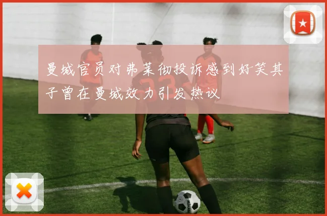 曼城官员对弗莱彻投诉感到好笑其子曾在曼城效力引发热议