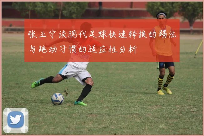 张玉宁谈现代足球快速转换的踢法与跑动习惯的适应性分析