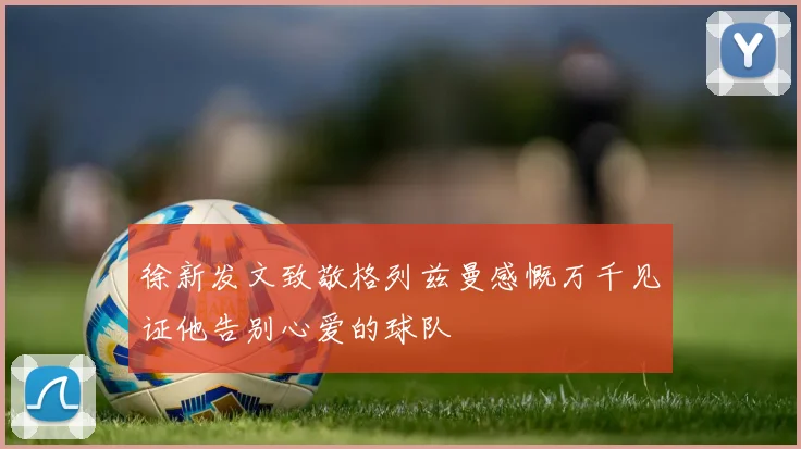 徐新发文致敬格列兹曼感慨万千见证他告别心爱的球队