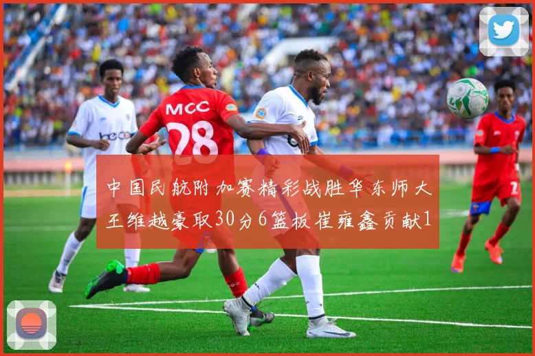 中国民航附加赛精彩战胜华东师大王维越豪取30分6篮板崔雍鑫贡献12分13篮板15助攻